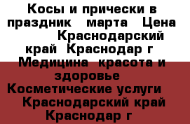 Косы и прически в праздник 8 марта › Цена ­ 500 - Краснодарский край, Краснодар г. Медицина, красота и здоровье » Косметические услуги   . Краснодарский край,Краснодар г.